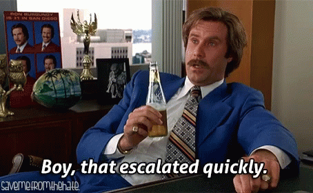 ron-burgundy-escalated-quickly.gif.c712414e93f8f195be759eb8f8cd957e.gif